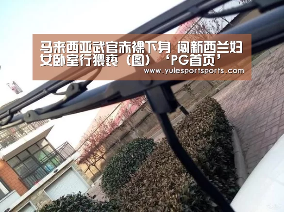 马来西亚武官赤裸下身 闯新西兰妇女卧室行猥亵(图)‘PG首页’(图2) PG娱乐