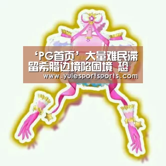 ‘PG首页’大量难民滞留希腊边境陷困境 恐爆发人道主义危机(图3) PG赛事